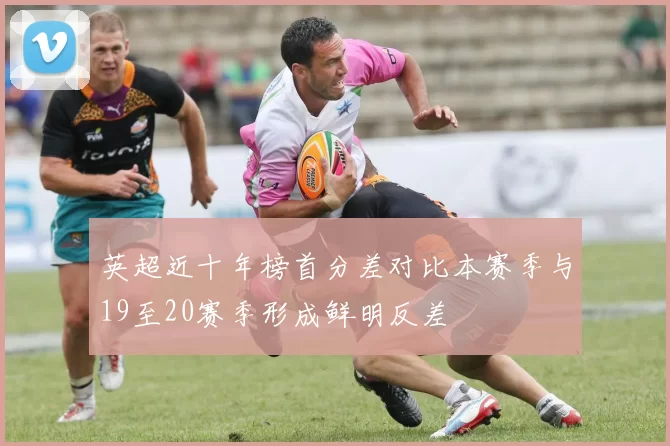 英超近十年榜首分差对比本赛季与19至20赛季形成鲜明反差