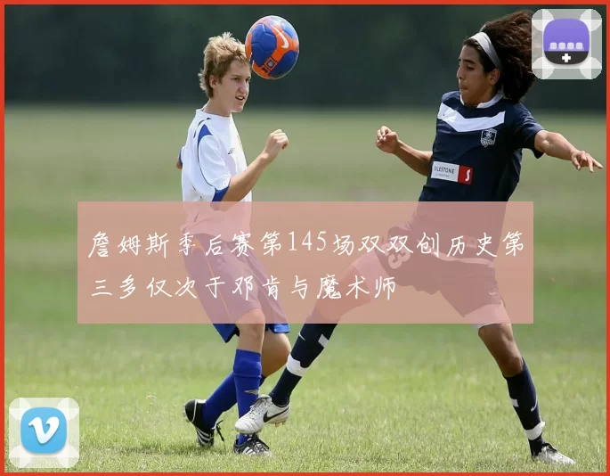 詹姆斯季后赛第145场双双创历史第三多仅次于邓肯与魔术师