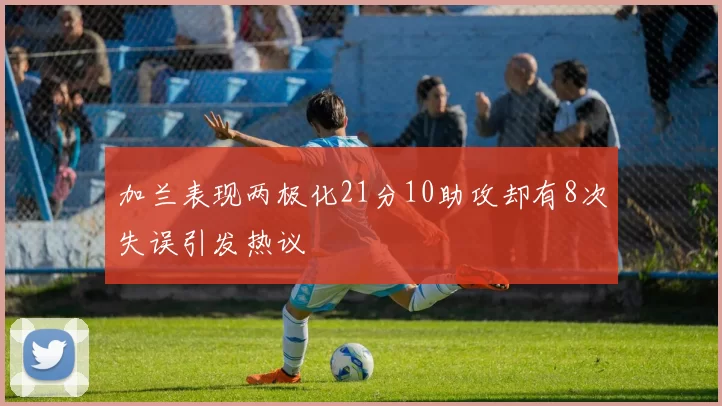 加兰表现两极化21分10助攻却有8次失误引发热议