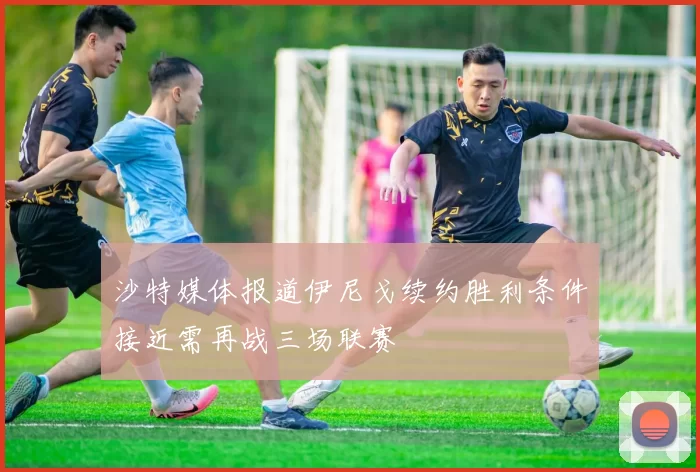 沙特媒体报道伊尼戈续约胜利条件接近需再战三场联赛