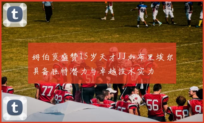 姆伯莫盛赞15岁天才JJ加布里埃尔具备独特潜力与卓越技术实力