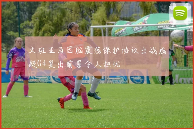 文班亚马因脑震荡保护协议出战成疑G4复出前景令人担忧