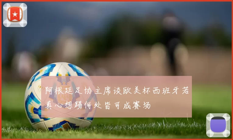 阿根廷足协主席谈欧美杯西班牙若真心想踢何处皆可成赛场
