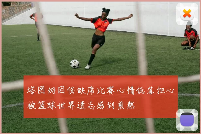 塔图姆因伤缺席比赛心情低落担心被篮球世界遗忘感到煎熬