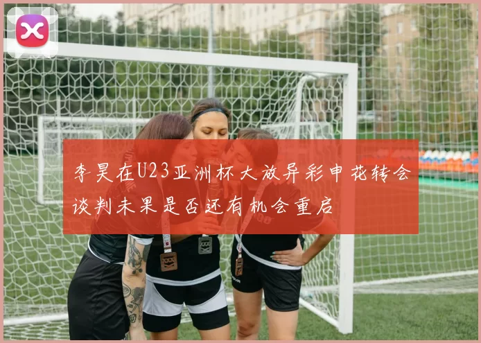 李昊在U23亚洲杯大放异彩申花转会谈判未果是否还有机会重启