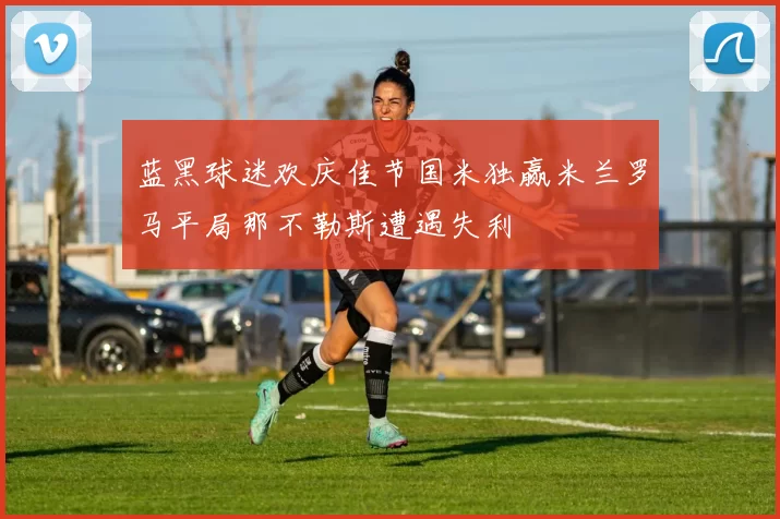 蓝黑球迷欢庆佳节国米独赢米兰罗马平局那不勒斯遭遇失利