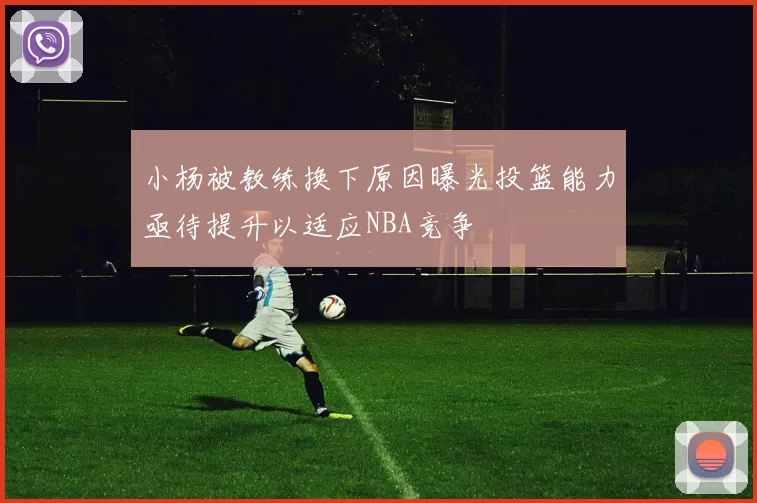小杨被教练换下原因曝光投篮能力亟待提升以适应NBA竞争