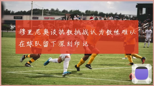 穆里尼奥谈执教挑战认为教练难以在球队留下深刻印记