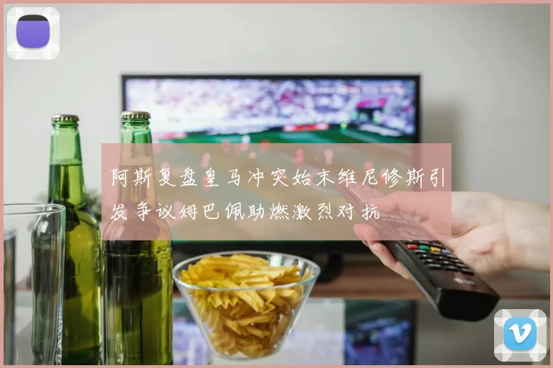 阿斯复盘皇马冲突始末维尼修斯引发争议姆巴佩助燃激烈对抗