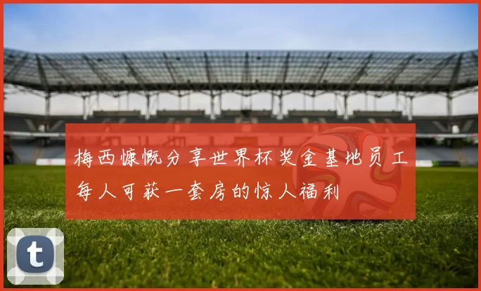 梅西慷慨分享世界杯奖金基地员工每人可获一套房的惊人福利