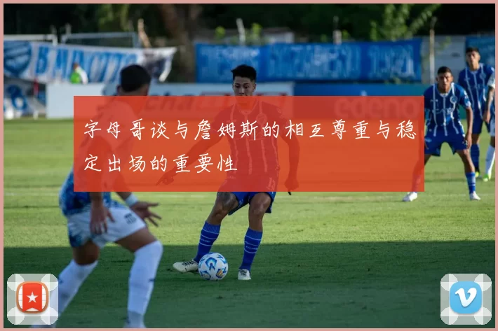 字母哥谈与詹姆斯的相互尊重与稳定出场的重要性