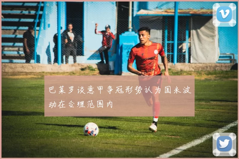 巴莱罗谈意甲争冠形势认为国米波动在合理范围内
