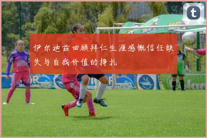 伊尔迪兹回顾拜仁生涯感慨信任缺失与自我价值的挣扎