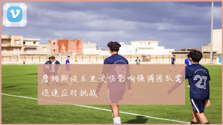 詹姆斯谈东里受伤影响强调团队需迅速应对挑战