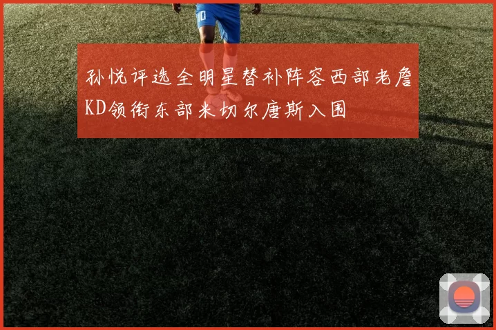 孙悦评选全明星替补阵容西部老詹KD领衔东部米切尔唐斯入围