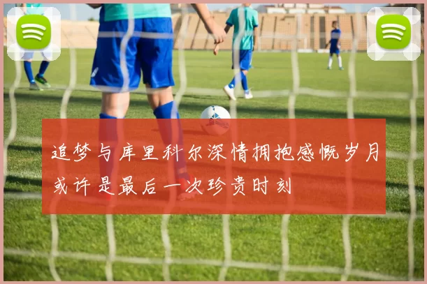 追梦与库里科尔深情拥抱感慨岁月或许是最后一次珍贵时刻