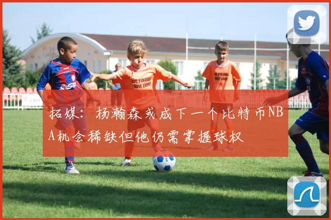 拓媒：杨瀚森或成下一个比特币NBA机会稀缺但他仍需掌握球权