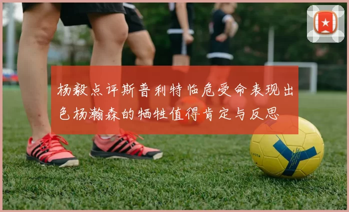 杨毅点评斯普利特临危受命表现出色杨瀚森的牺牲值得肯定与反思